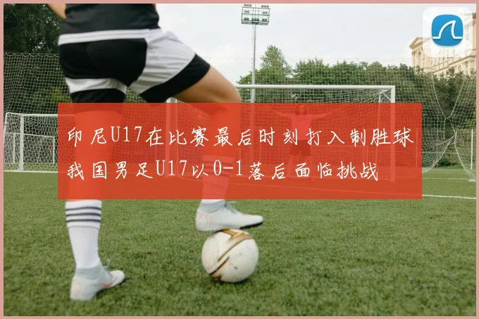 印尼U17在比赛最后时刻打入制胜球我国男足U17以0-1落后面临挑战