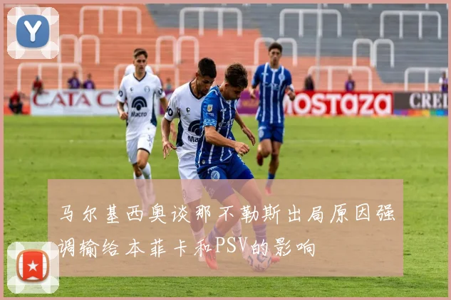 马尔基西奥谈那不勒斯出局原因强调输给本菲卡和PSV的影响