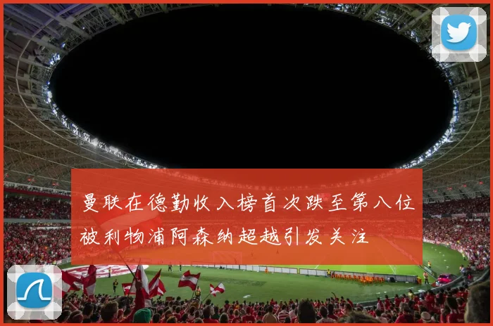 曼联在德勤收入榜首次跌至第八位被利物浦阿森纳超越引发关注