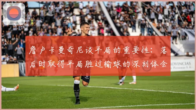 詹卢卡曼奇尼谈平局的重要性：落后时取得平局胜过输球的深刻体会