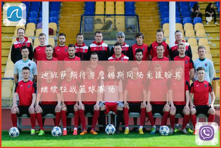 迪班萨期待与詹姆斯同场竞技盼其继续征战篮球赛场