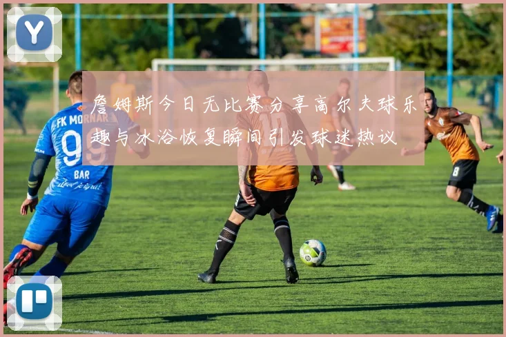 詹姆斯今日无比赛分享高尔夫球乐趣与冰浴恢复瞬间引发球迷热议