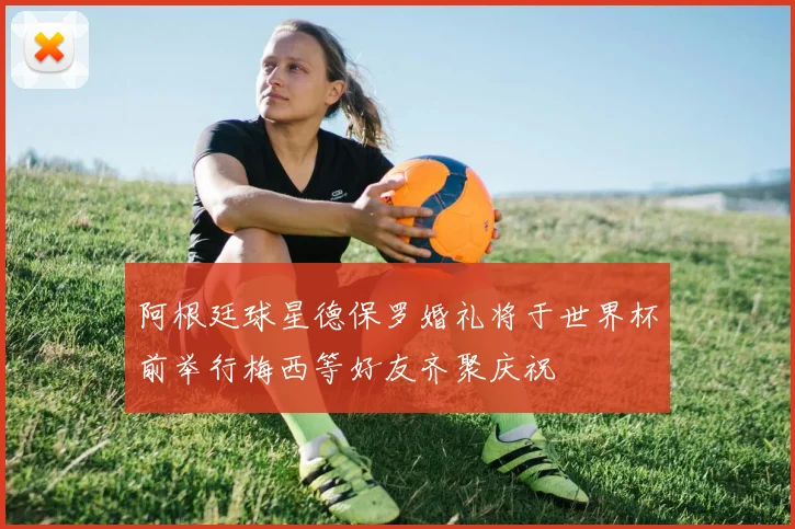 阿根廷球星德保罗婚礼将于世界杯前举行梅西等好友齐聚庆祝