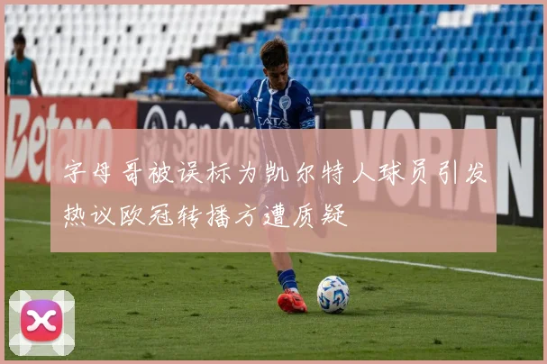 字母哥被误标为凯尔特人球员引发热议欧冠转播方遭质疑
