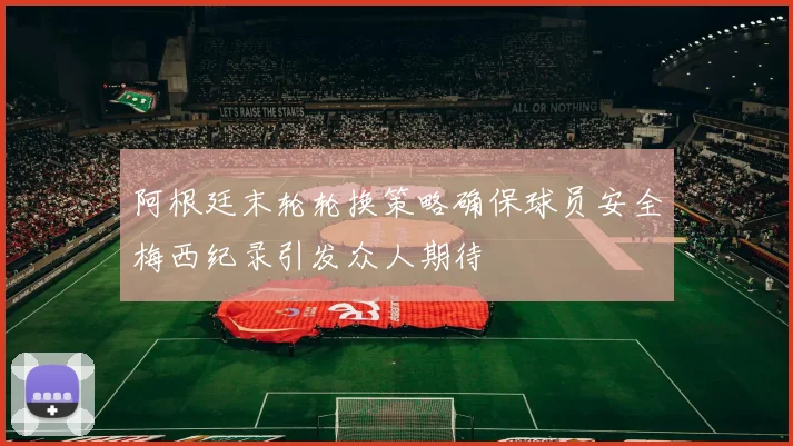 阿根廷末轮轮换策略确保球员安全梅西纪录引发众人期待
