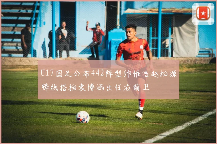 U17国足公布442阵型帅惟浩赵松源锋线搭档袁博涵出任右前卫