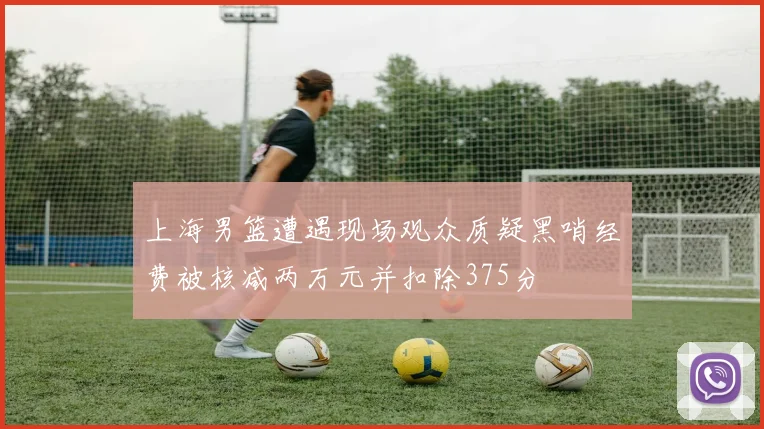 上海男篮遭遇现场观众质疑黑哨经费被核减两万元并扣除375分
