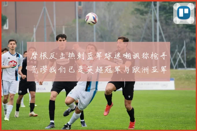 摩根反击热刺蓝军球迷嘲讽称枪手荒谬我们已是英超冠军与欧洲亚军