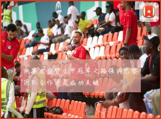纳赛尔盛赞法甲冠军之路强调巴黎团队合作才是成功关键