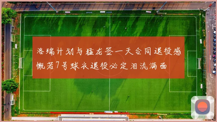 洛瑞计划与猛龙签一天合同退役感慨若7号球衣退役必定泪流满面