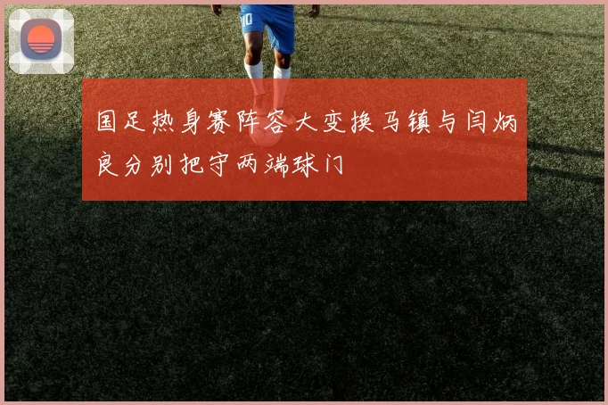 国足热身赛阵容大变换马镇与闫炳良分别把守两端球门