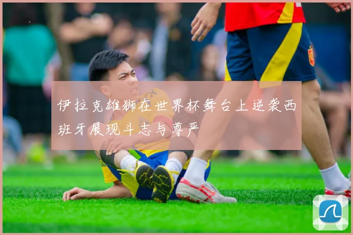 伊拉克雄狮在世界杯舞台上逆袭西班牙展现斗志与尊严