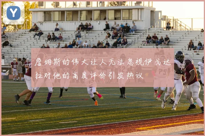 詹姆斯的伟大让人无法忽视伊戈达拉对他的高度评价引发热议