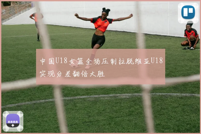 中国U18女篮全场压制拉脱维亚U18实现分差翻倍大胜