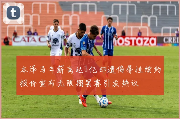 本泽马年薪高达1亿却遭侮辱性续约报价宣布无限期罢赛引发热议