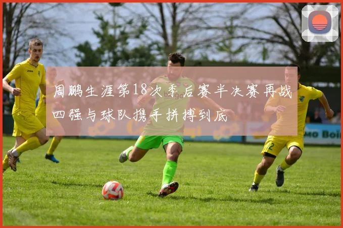 周鹏生涯第18次季后赛半决赛再战四强与球队携手拼搏到底