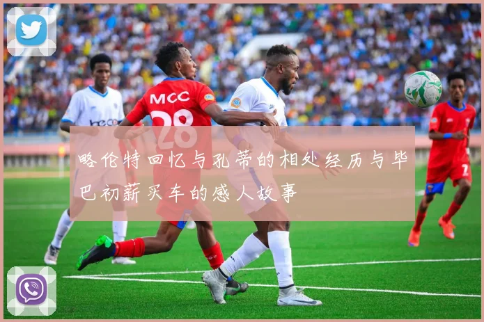 略伦特回忆与孔蒂的相处经历与毕巴初薪买车的感人故事