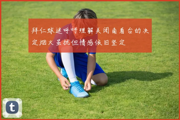 拜仁球迷呼吁理解关闭南看台的决定烟火虽扰但情感依旧坚定